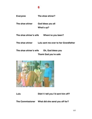 6
Everyone The shoe shiner?
The shoe shiner God bless you all
What’s up?
The shoe shiner’s wife Where’ve you been?
The shoe shiner Lulu sent me over to her Grandfather
The shoe shiner’s wife Oh, God bless you
Thank God you’re safe
Lulu Didn’t I tell you I’d sent him off?
The Commissioner What did she send you off for?
103
 