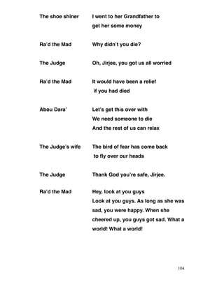The shoe shiner I went to her Grandfather to
get her some money
Ra’d the Mad Why didn’t you die?
The Judge Oh, Jirjee, you got us all worried
Ra’d the Mad It would have been a relief
if you had died
Abou Dara’ Let’s get this over with
We need someone to die
And the rest of us can relax
The Judge’s wife The bird of fear has come back
to fly over our heads
The Judge Thank God you’re safe, Jirjee.
Ra’d the Mad Hey, look at you guys
Look at you guys. As long as she was
sad, you were happy. When she
cheered up, you guys got sad. What a
world! What a world!
104
 