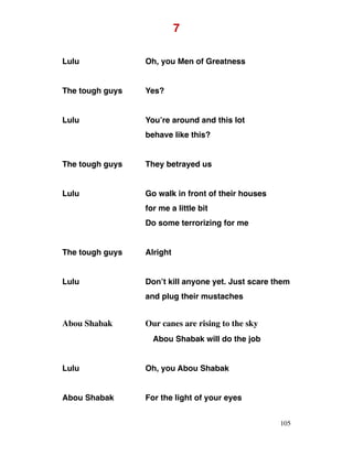 7
Lulu Oh, you Men of Greatness
The tough guys Yes?
Lulu You’re around and this lot
behave like this?
The tough guys They betrayed us
Lulu Go walk in front of their houses
for me a little bit
Do some terrorizing for me
The tough guys Alright
Lulu Don’t kill anyone yet. Just scare them
and plug their mustaches
Abou Shabak Our canes are rising to the sky
Abou Shabak will do the job
Lulu Oh, you Abou Shabak
Abou Shabak For the light of your eyes
105
 