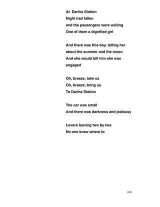 At Darina Station
Night had fallen
and the passengers were waiting
One of them a dignified girl
And there was this boy, telling her
about the summer and the moon
And she would tell him she was
engaged
Oh, breeze, take us
Oh, breeze, bring us
To Darina Station
The car was small
And there was darkness and jealousy
Lovers leaving two by two
No one knew where to
108
 