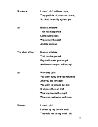 Someone Listen Lulu! In those days,
They put lots of pressure on me,
So I had to testify against you
All It was a mistake
That has happened
Let forgetfulness
Wipe away the past
And its sorrows
The shoe shiner It was a mistake
That has happened
Days will make you forget
And tomorrow you will accept
All Welcome Lulu
You went away and you returned
And you are innocent
You went to jail and got out
O you are the sun that
Was imprisoned by night
Welcome, welcome, welcome
Woman Listen Lulu!
I swear by my uncle’s soul
They told me to say what I did
10
 
