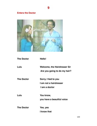 9
Enters the Doctor
The Doctor Hello!
Lulu Welcome, the Hairdresser Sir
Are you going to do my hair?
The Doctor Sorry, I lied to you
I am not a hairdresser
I am a doctor
Lulu You know,
you have a beautiful voice
The Doctor Yes, yes
I know that
109
 
