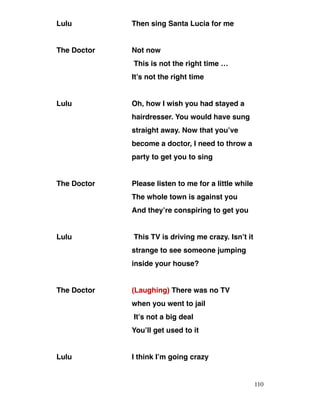 Lulu Then sing Santa Lucia for me
The Doctor Not now
This is not the right time …
It’s not the right time
Lulu Oh, how I wish you had stayed a
hairdresser. You would have sung
straight away. Now that you’ve
become a doctor, I need to throw a
party to get you to sing
The Doctor Please listen to me for a little while
The whole town is against you
And they’re conspiring to get you
Lulu This TV is driving me crazy. Isn’t it
strange to see someone jumping
inside your house?
The Doctor (Laughing) There was no TV
when you went to jail
It’s not a big deal
You’ll get used to it
Lulu I think I’m going crazy
110
 