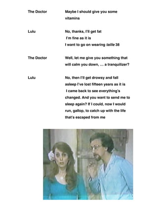 The Doctor Maybe I should give you some
vitamins
Lulu No, thanks, I’ll get fat
I’m fine as it is
I want to go on wearing taille 38
The Doctor Well, let me give you something that
will calm you down, … a tranquilizer?
Lulu No, then I’ll get drowsy and fall
asleep I’ve lost fifteen years as it is
I came back to see everything’s
changed. And you want to send me to
sleep again? If I could, now I would
run, gallop, to catch up with the life
that’s escaped from me
111
 