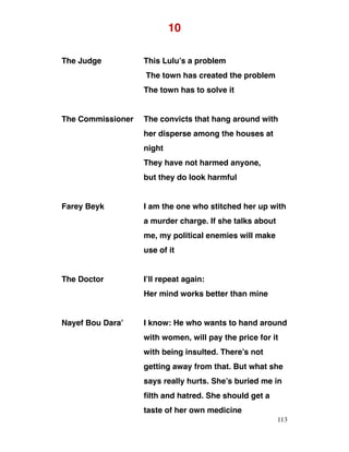 10
The Judge This Lulu’s a problem
The town has created the problem
The town has to solve it
The Commissioner The convicts that hang around with
her disperse among the houses at
night
They have not harmed anyone,
but they do look harmful
Farey Beyk I am the one who stitched her up with
a murder charge. If she talks about
me, my political enemies will make
use of it
The Doctor I’ll repeat again:
Her mind works better than mine
Nayef Bou Dara’ I know: He who wants to hand around
with women, will pay the price for it
with being insulted. There’s not
getting away from that. But what she
says really hurts. She’s buried me in
filth and hatred. She should get a
taste of her own medicine
113
 