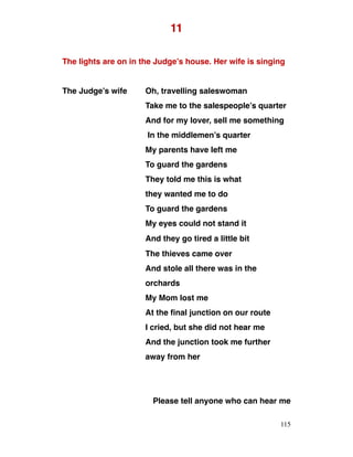 11
The lights are on in the Judge’s house. Her wife is singing
The Judge’s wife Oh, travelling saleswoman
Take me to the salespeople’s quarter
And for my lover, sell me something
In the middlemen’s quarter
My parents have left me
To guard the gardens
They told me this is what
they wanted me to do
To guard the gardens
My eyes could not stand it
And they go tired a little bit
The thieves came over
And stole all there was in the
orchards
My Mom lost me
At the final junction on our route
I cried, but she did not hear me
And the junction took me further
away from her
Please tell anyone who can hear me
115
 