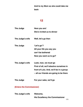 And to my Mom so she could take me
back
12
The Judge Here you are!
She’s invited us to dinner
The Judge’s wife Well, let’s go then
The Judge ‘Let’s go’?
All your life you say you
can’t be bothered
Now you want us to go?
The Judge’s wife Look, man, we must go
First of all, we’ll absolve ourselves in
front of Lulu. And, we’ll be in a group
– all our friends are going to be there
The Judge For your sake, we’ll go
(Enters the Commissioner)
The Judge’s wife Welcome,
His Excellency the Commissioner
116
 