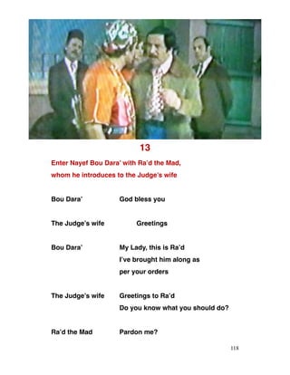 13
Enter Nayef Bou Dara’ with Ra’d the Mad,
whom he introduces to the Judge’s wife
Bou Dara’ God bless you
The Judge’s wife Greetings
Bou Dara’ My Lady, this is Ra’d
I’ve brought him along as
per your orders
The Judge’s wife Greetings to Ra’d
Do you know what you should do?
Ra’d the Mad Pardon me?
118
 