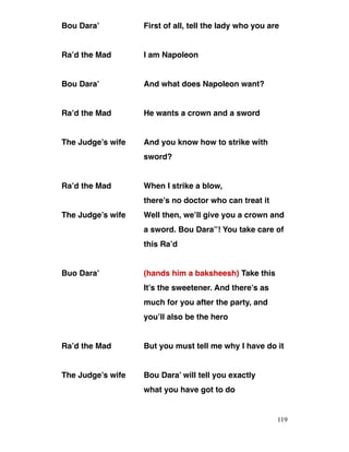 Bou Dara’ First of all, tell the lady who you are
Ra’d the Mad I am Napoleon
Bou Dara’ And what does Napoleon want?
Ra’d the Mad He wants a crown and a sword
The Judge’s wife And you know how to strike with
sword?
Ra’d the Mad When I strike a blow,
there’s no doctor who can treat it
The Judge’s wife Well then, we’ll give you a crown and
a sword. Bou Dara’’! You take care of
this Ra’d
Buo Dara’ (hands him a baksheesh) Take this
It’s the sweetener. And there’s as
much for you after the party, and
you’ll also be the hero
Ra’d the Mad But you must tell me why I have do it
The Judge’s wife Bou Dara’ will tell you exactly
what you have got to do
119
 