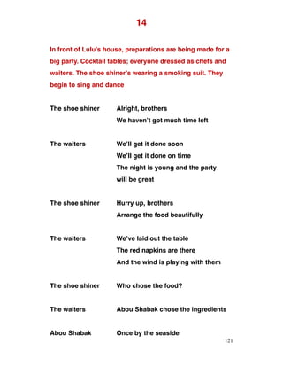 14
In front of Lulu’s house, preparations are being made for a
big party. Cocktail tables; everyone dressed as chefs and
waiters. The shoe shiner’s wearing a smoking suit. They
begin to sing and dance
The shoe shiner Alright, brothers
We haven’t got much time left
The waiters We’ll get it done soon
We’ll get it done on time
The night is young and the party
will be great
The shoe shiner Hurry up, brothers
Arrange the food beautifully
The waiters We’ve laid out the table
The red napkins are there
And the wind is playing with them
The shoe shiner Who chose the food?
The waiters Abou Shabak chose the ingredients
Abou Shabak Once by the seaside
121
 