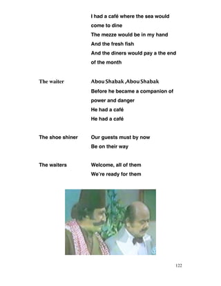 I had a café where the sea would
come to dine
The mezze would be in my hand
And the fresh fish
And the diners would pay a the end
of the month
The waiter AbouShabak,AbouShabak
Before he became a companion of
power and danger
He had a café
He had a café
The shoe shiner Our guests must by now
Be on their way
The waiters Welcome, all of them
We’re ready for them
122
 