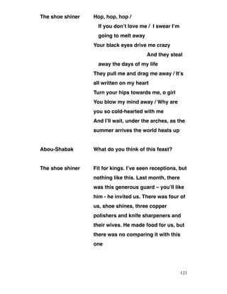 The shoe shiner Hop, hop, hop /
If you don’t love me / I swear I’m
going to melt away
Your black eyes drive me crazy
And they steal
away the days of my life
They pull me and drag me away / It’s
all written on my heart
Turn your hips towards me, o girl
You blow my mind away / Why are
you so cold-hearted with me
And I’ll wait, under the arches, as the
summer arrives the world heats up
Abou-Shabak What do you think of this feast?
The shoe shiner Fit for kings. I’ve seen receptions, but
nothing like this. Last month, there
was this generous guard – you’ll like
him - he invited us. There was four of
us, shoe shines, three copper
polishers and knife sharpeners and
their wives. He made food for us, but
there was no comparing it with this
one
123
 