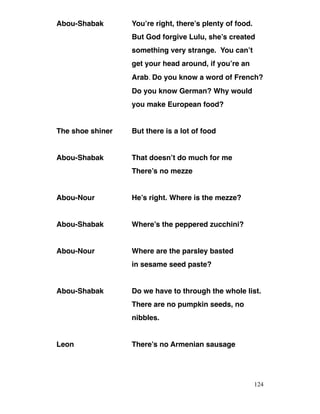 Abou-Shabak You’re right, there’s plenty of food.
But God forgive Lulu, she’s created
something very strange. You can’t
get your head around, if you’re an
Arab. Do you know a word of French?
Do you know German? Why would
you make European food?
The shoe shiner But there is a lot of food
Abou-Shabak That doesn’t do much for me
There’s no mezze
Abou-Nour He’s right. Where is the mezze?
Abou-Shabak Where’s the peppered zucchini?
Abou-Nour Where are the parsley basted
in sesame seed paste?
Abou-Shabak Do we have to through the whole list.
There are no pumpkin seeds, no
nibbles.
Leon There’s no Armenian sausage
124
 