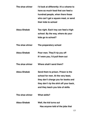 The shoe shiner I’d look at differently: It’s a shame to
have so much food that can feed a
hundred people, when there those
who can’t get a square meal, or send
their kids to school
Abou-Shabak Too right. Each tray can feed a high
school. By the way, where do your
kids go to school?
The shoe shiner The preparatory school
Abou-Shabak Poor man. They’ll rip you off
If I were you, I’d pull them out
The shoe shiner Where shall I send them?
Abou-Shabak Send them to prison. Prison is the
school for men. At the very least,
they don’t charge you for books and
they don’t rip the shirt off your back,
and they teach you lots of skills
The shoe shiner What skills?
Abou-Shabak Well, the kid turns out
Has anyone told of the jobs that
125
 