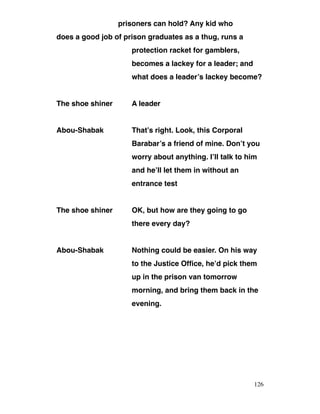 prisoners can hold? Any kid who
does a good job of prison graduates as a thug, runs a
protection racket for gamblers,
becomes a lackey for a leader; and
what does a leader’s lackey become?
The shoe shiner A leader
Abou-Shabak That’s right. Look, this Corporal
Barabar’s a friend of mine. Don’t you
worry about anything. I’ll talk to him
and he’ll let them in without an
entrance test
The shoe shiner OK, but how are they going to go
there every day?
Abou-Shabak Nothing could be easier. On his way
to the Justice Office, he’d pick them
up in the prison van tomorrow
morning, and bring them back in the
evening.
126
 