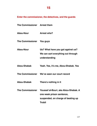 15
Enter the commissioner, the detectives, and the guards
The Commissioner Arrest them
Abou-Nour Arrest who?
The Commissioner You guys
Abou-Nour Us? What have you got against us?
We can sort everything out through
understanding
Abou-Shabak Yeah. Yes, it’s me, Abou-Shabak. Yes
The Commissioner We’ve seen our court record
Abou-Shabak There’s nothing in it
The Commissioner Youssef al-Bouri, aka Abou-Shabak. A
one week prison sentence,
suspended, on charge of beating up
Trobil
127
 
