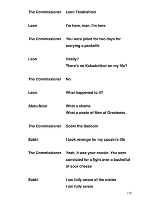The Commissioner Leon Tarabishian
Leon I’m here, man. I’m here
The Commissioner You were jailed for two days for
carrying a penknife
Leon Really?
There’s no Kalashnikov on my file?
The Commissioner No
Leon What happened to it?
Abou-Nour What a shame
What a waste of Men of Greatness
The Commissioner Sobhi the Bedouin
Sobhi I took revenge for my cousin’s life
The Commissioner Yeah, it was your cousin. You were
convicted for a fight over a bucketful
of sour cheese
Sobhi I am fully aware of the matter
I am fully aware
128
 