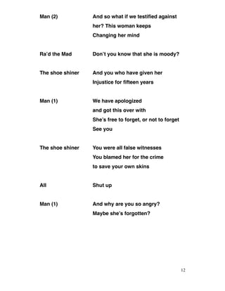 Man (2) And so what if we testified against
her? This woman keeps
Changing her mind
Ra’d the Mad Don’t you know that she is moody?
The shoe shiner And you who have given her
Injustice for fifteen years
Man (1) We have apologized
and got this over with
She’s free to forget, or not to forget
See you
The shoe shiner You were all false witnesses
You blamed her for the crime
to save your own skins
All Shut up
Man (1) And why are you so angry?
Maybe she’s forgotten?
12
 