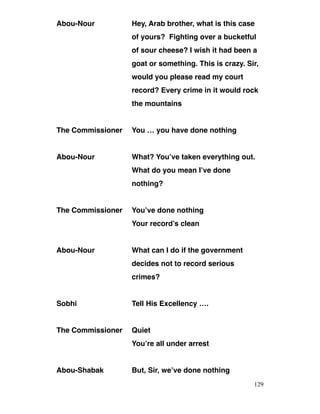 Abou-Nour Hey, Arab brother, what is this case
of yours? Fighting over a bucketful
of sour cheese? I wish it had been a
goat or something. This is crazy. Sir,
would you please read my court
record? Every crime in it would rock
the mountains
The Commissioner You … you have done nothing
Abou-Nour What? You’ve taken everything out.
What do you mean I’ve done
nothing?
The Commissioner You’ve done nothing
Your record’s clean
Abou-Nour What can I do if the government
decides not to record serious
crimes?
Sobhi Tell His Excellency ….
The Commissioner Quiet
You’re all under arrest
Abou-Shabak But, Sir, we’ve done nothing
129
 