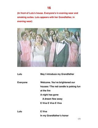 16
(In front of Lulu’s house. Everyone’s in evening wear and
smoking suites. Lulu appears with her Grandfather, in
evening wear)
Lulu May I introduce my Grandfather
Everyone Welcome. You’ve brightened our
houses / The red candle is poking fun
at the fire
A night has gone
A dream flew away
E Viva E Viva E Viva
Lulu E Viva
In my Grandfather’s honor
131
 
