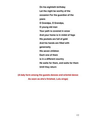 On his eightieth birthday
Let the night be worthy of the
occasion For the guardian of the
years
O Grandpa, O Grandpa,
O young old man
Your path is covered in snow
And your home is in midst of fogs
His pockets are full of gold
And his hands are filled with
generosity
His seven children
Each one of them
is in a different country
He waits for them, and waits for them
Until they return
(A lady form among the guests dances and oriental dance
As soon as she’s finished, Lulu sings)
132
 