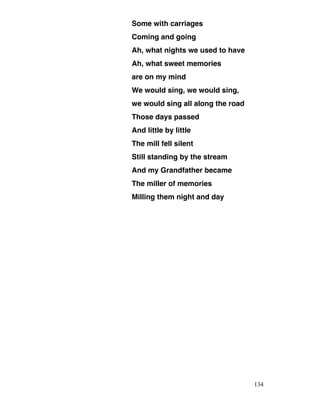 Some with carriages
Coming and going
Ah, what nights we used to have
Ah, what sweet memories
are on my mind
We would sing, we would sing,
we would sing all along the road
Those days passed
And little by little
The mill fell silent
Still standing by the stream
And my Grandfather became
The miller of memories
Milling them night and day
134
 
