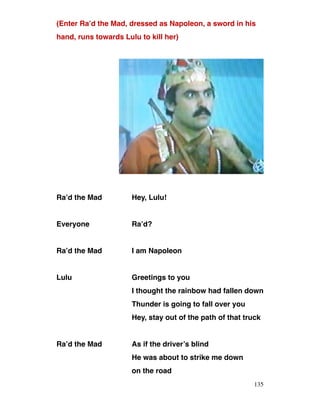 (Enter Ra’d the Mad, dressed as Napoleon, a sword in his
hand, runs towards Lulu to kill her)
Ra’d the Mad Hey, Lulu!
Everyone Ra’d?
Ra’d the Mad I am Napoleon
Lulu Greetings to you
I thought the rainbow had fallen down
Thunder is going to fall over you
Hey, stay out of the path of that truck
Ra’d the Mad As if the driver’s blind
He was about to strike me down
on the road
135
 