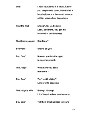 Lulu I want to put you in a vault . Lower
you deep down, down, down After a
hundred years, a thousand years, a
million years, deep deep down
Ra’d the Mad Enough, for God’s sake
Look, Bou Dara’, you got me
involved in this business
The Commissioner Bou Dara’?
Everyone Shame on you
Bou Dara’ None of you has the right
to open his mouth
The Judge What have you done,
Bou Dara’?
Bou Dara’ You’re still talking?
Let our wife speak up
The Judge’s wife Enough. Enough
I don’t want to hear another word
Bou Dara’ Tell them this business is yours
136
 