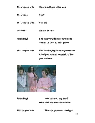 The Judge’s wife He should have killed you
The Judge You?
The Judge’s wife Yes, me
Everyone What a shame
Fares Beyk She was very delicate when she
invited us over to their place
The Judge’s wife You’re all trying to save your faces
All of you wanted to get rid of her,
you cowards
Fares Beyk How can you say that?
What an irresponsible woman!
The Judge’s wife Shut up, you election rigger
137
 