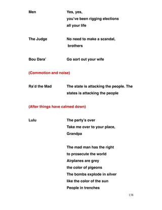 Men Yes, yes,
you’ve been rigging elections
all your life
The Judge No need to make a scandal,
brothers
Bou Dara’ Go sort out your wife
(Commotion and noise)
Ra’d the Mad The state is attacking the people. The
states is attacking the people
(After things have calmed down)
Lulu The party’s over
Take me over to your place,
Grandpa
The mad man has the right
to prosecute the world
Airplanes are grey
the color of pigeons
The bombs explode in silver
like the color of the sun
People in trenches
138
 