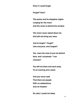 Only if I could forget
Forget? How?
The prison and its sleepless nights
Longing for the moon
And the moon is behind the window
The moon never asked about me
And did not bring any news
And to forget? Forget?
Like everyone, who forgets?
You were the ones to put me behind
bars, and I screamed: “I am
innocent”
You left me there and went away
To an evening and a party
And you never said
That there are people
With no celebrations
And no freedom
So cold, I could not sleep
14
 