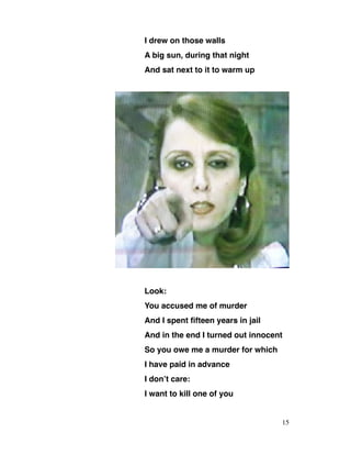 I drew on those walls
A big sun, during that night
And sat next to it to warm up
Look:
You accused me of murder
And I spent fifteen years in jail
And in the end I turned out innocent
So you owe me a murder for which
I have paid in advance
I don’t care:
I want to kill one of you
15
 