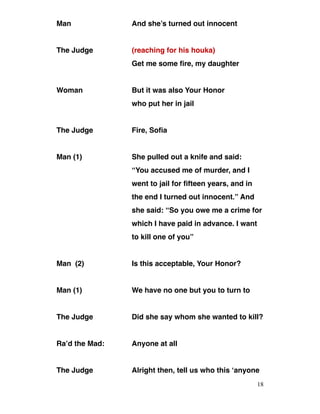 Man And she’s turned out innocent
The Judge (reaching for his houka)
Get me some fire, my daughter
Woman But it was also Your Honor
who put her in jail
The Judge Fire, Sofia
Man (1) She pulled out a knife and said:
“You accused me of murder, and I
went to jail for fifteen years, and in
the end I turned out innocent.” And
she said: “So you owe me a crime for
which I have paid in advance. I want
to kill one of you”
Man (2) Is this acceptable, Your Honor?
Man (1) We have no one but you to turn to
The Judge Did she say whom she wanted to kill?
Ra’d the Mad: Anyone at all
The Judge Alright then, tell us who this ‘anyone
18
 