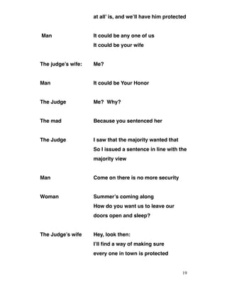 at all’ is, and we’ll have him protected
Man It could be any one of us
It could be your wife
The judge’s wife: Me?
Man It could be Your Honor
The Judge Me? Why?
The mad Because you sentenced her
The Judge I saw that the majority wanted that
So I issued a sentence in line with the
majority view
Man Come on there is no more security
Woman Summer’s coming along
How do you want us to leave our
doors open and sleep?
The Judge’s wife Hey, look then:
I’ll find a way of making sure
every one in town is protected
19
 