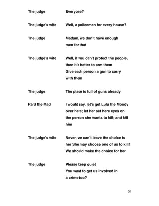 The judge Everyone?
The judge’s wife Well, a policeman for every house?
The judge Madam, we don’t have enough
men for that
The judge’s wife Well, if you can’t protect the people,
then it’s better to arm them
Give each person a gun to carry
with them
The judge The place is full of guns already
Ra’d the Mad I would say, let’s get Lulu the Moody
over here; let her set here eyes on
the person she wants to kill; and kill
him
The judge’s wife Never, we can’t leave the choice to
her She may choose one of us to kill!
We should make the choice for her
The judge Please keep quiet
You want to get us involved in
a crime too?
20
 