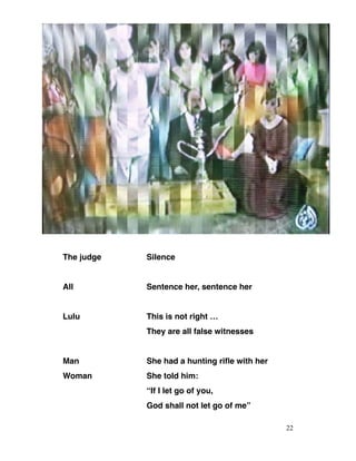 The judge Silence
All Sentence her, sentence her
Lulu This is not right …
They are all false witnesses
Man She had a hunting rifle with her
Woman She told him:
“If I let go of you,
God shall not let go of me”
22
 