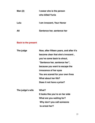 Man (2) I swear she is the person
who killed Yunis
Lulu I am innocent, Your Honor
All Sentence her, sentence her
Back to the present
The judge Now, after fifteen years, and after it’s
become clear that she’s innocent ,
you’ve come back to shout,
“Sentence her, sentence her”,
because you want to escape the
innocence of her eyes
You are scared for your own lives
What about her life?
Does it not have a price?
The judge’s wife What?
It looks like you’re on her side
What are you waiting for?
Why don’t you call someone
to arrest her?
23
 
