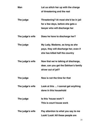 Man Let us stitch her up with the charge
of threatening and the rest
The judge Threatening? At most she’d be in jail
for a few days, before she gets a
lawyer who will discharge her
The judge’s wife Does he have to discharge her?
The judge My Lady, Madame, as long as she
pays, they will discharge her, even if
she has killed half the country
The judge’s wife Now that we’re talking of discharge,
dear, can you get the Dahhan’s family
driver out of jail?
The judge Now is not the time for that
The judge’s wife Look at this … I cannot get anything
done in this household
The judge Is this ‘house work’?
This is court house work
The judge’s wife Pay attention to what you say to me
Look! Look! All these people are
24
 