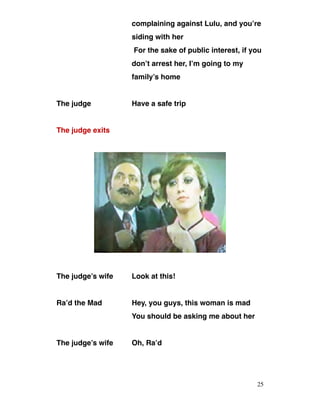 complaining against Lulu, and you’re
siding with her
For the sake of public interest, if you
don’t arrest her, I’m going to my
family’s home
The judge Have a safe trip
The judge exits
The judge’s wife Look at this!
Ra’d the Mad Hey, you guys, this woman is mad
You should be asking me about her
The judge’s wife Oh, Ra’d
25
 