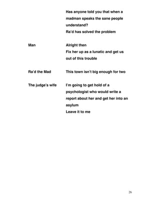 Has anyone told you that when a
madman speaks the sane people
understand?
Ra’d has solved the problem
Man Alright then
Fix her up as a lunatic and get us
out of this trouble
Ra’d the Mad This town isn’t big enough for two
The judge’s wife I’m going to get hold of a
psychologist who would write a
report about her and get her into an
asylum
Leave it to me
26
 