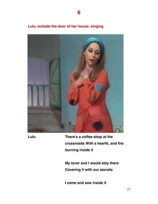 6
Lulu, outside the door of her house, singing
Lulu There’s a coffee shop at the
crossroads With a hearth, and fire
burning inside it
My lover and I would stay there
Covering it with our secrets
I came and saw inside it
27
 