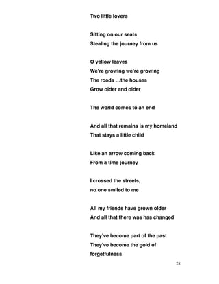 Two little lovers
Sitting on our seats
Stealing the journey from us
O yellow leaves
We’re growing we’re growing
The roads …the houses
Grow older and older
The world comes to an end
And all that remains is my homeland
That stays a little child
Like an arrow coming back
From a time journey
I crossed the streets,
no one smiled to me
All my friends have grown older
And all that there was has changed
They’ve become part of the past
They’ve become the gold of
forgetfulness
28
 