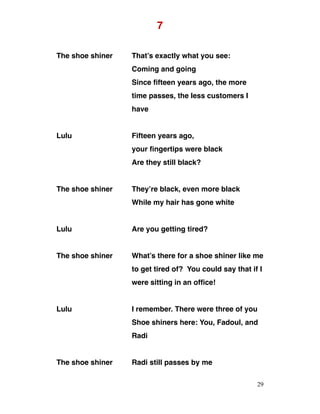 7
The shoe shiner That’s exactly what you see:
Coming and going
Since fifteen years ago, the more
time passes, the less customers I
have
Lulu Fifteen years ago,
your fingertips were black
Are they still black?
The shoe shiner They’re black, even more black
While my hair has gone white
Lulu Are you getting tired?
The shoe shiner What’s there for a shoe shiner like me
to get tired of? You could say that if I
were sitting in an office!
Lulu I remember. There were three of you
Shoe shiners here: You, Fadoul, and
Radi
The shoe shiner Radi still passes by me
29
 