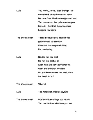 Lulu You know, Jirjee , even though I’ve
come back to my home and have
become free, I feel a stranger and sad
You miss even the prison when you
leave it. I feel that the prison has
become my home
The shoe shiner That’s because you haven’t yet
gotten used to freedom
Freedom is a responsibility;
it’s confusing
Lulu No, it’s not like that
It’s not like that at all
Even here we can’t say what we
want and do what we want
Do you know where the best place
for freedom is?
The shoe shiner Where?
Lulu The Asfourieh mental asylum
The shoe shiner Don’t confuse things too much
You can be free wherever you are
31
 