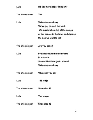 Lulu Do you have paper and pen?
The shoe shiner Yes
Lulu Write down as I say
We’ve got to start the work
We must make a list of the names
of the people in the town and choose
the one we want to kill
The shoe shiner Are you sane?
Lulu I’ve already paid fifteen years
in advance
Should I let them go to waste?
Write down as I say
The shoe shiner Whatever you say
Lulu The judge
The shoe shiner Shoe size 42
Lulu The lawyer
The shoe shiner Shoe size 43
32
 
