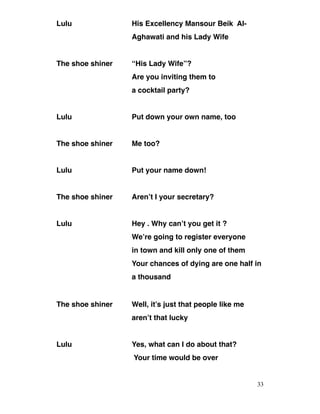 Lulu His Excellency Mansour Beik Al-
Aghawati and his Lady Wife
The shoe shiner “His Lady Wife”?
Are you inviting them to
a cocktail party?
Lulu Put down your own name, too
The shoe shiner Me too?
Lulu Put your name down!
The shoe shiner Aren’t I your secretary?
Lulu Hey . Why can’t you get it ?
We’re going to register everyone
in town and kill only one of them
Your chances of dying are one half in
a thousand
The shoe shiner Well, it’s just that people like me
aren’t that lucky
Lulu Yes, what can I do about that?
Your time would be over
33
 