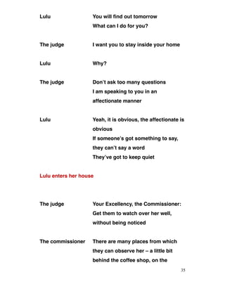 Lulu You will find out tomorrow
What can I do for you?
The judge I want you to stay inside your home
Lulu Why?
The judge Don’t ask too many questions
I am speaking to you in an
affectionate manner
Lulu Yeah, it is obvious, the affectionate is
obvious
If someone’s got something to say,
they can’t say a word
They’ve got to keep quiet
Lulu enters her house
The judge Your Excellency, the Commissioner:
Get them to watch over her well,
without being noticed
The commissioner There are many places from which
they can observe her – a little bit
behind the coffee shop, on the
35
 