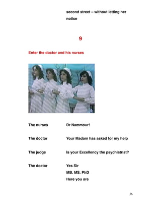 second street – without letting her
notice
9
Enter the doctor and his nurses
The nurses Dr Nammour!
The doctor Your Madam has asked for my help
The judge Is your Excellency the psychiatrist?
The doctor Yes Sir
MB. MS. PhD
Here you are
36
 