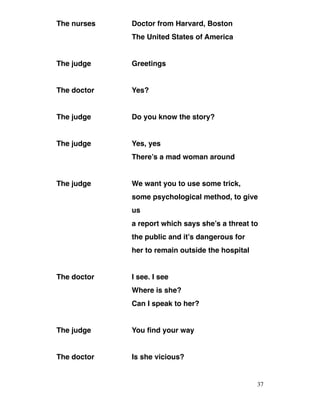 The nurses Doctor from Harvard, Boston
The United States of America
The judge Greetings
The doctor Yes?
The judge Do you know the story?
The judge Yes, yes
There’s a mad woman around
The judge We want you to use some trick,
some psychological method, to give
us
a report which says she’s a threat to
the public and it’s dangerous for
her to remain outside the hospital
The doctor I see. I see
Where is she?
Can I speak to her?
The judge You find your way
The doctor Is she vicious?
37
 