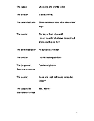 The judge She says she wants to kill
The doctor Is she armed?
The commissioner She came over here with a bunch of
keys
The doctor Oh, keys! And why not?
I know people who have committed
crimes with one key
The commissioner All options are open
The doctor I have a few questions
The judge and Go ahead please
the commissioner
The doctor Does she look calm and poised at
times?
The judge and Yes, doctor
the commissioner
38
 
